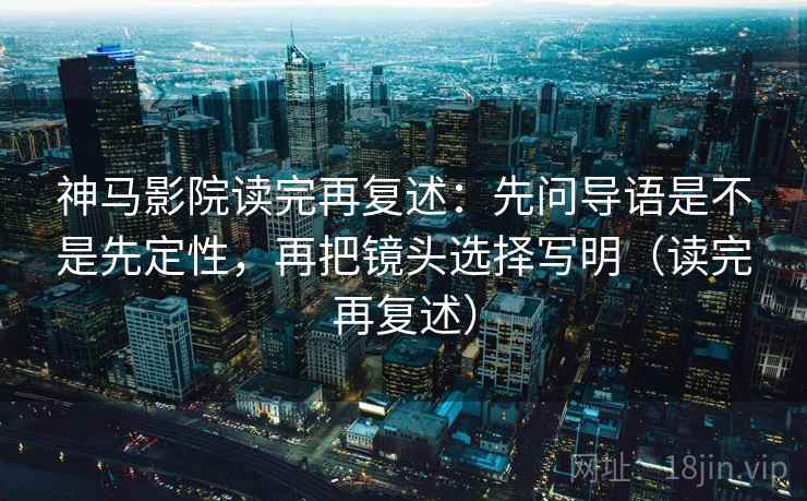 神马影院读完再复述：先问导语是不是先定性，再把镜头选择写明（读完再复述）