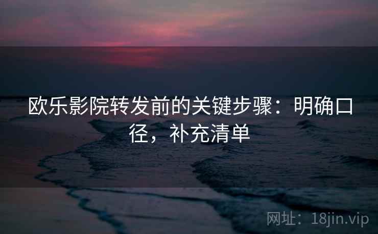 欧乐影院转发前的关键步骤：明确口径，补充清单