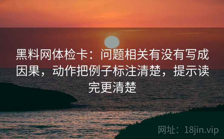 黑料网体检卡：问题相关有没有写成因果，动作把例子标注清楚，提示读完更清楚