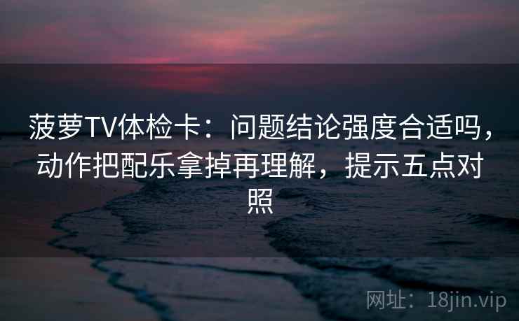 菠萝TV体检卡：问题结论强度合适吗，动作把配乐拿掉再理解，提示五点对照